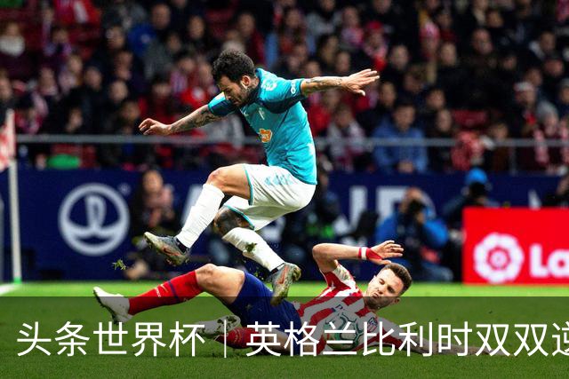 头条世界杯｜英格兰比利时双双逆转：落后不可怕，谁菜谁尴尬