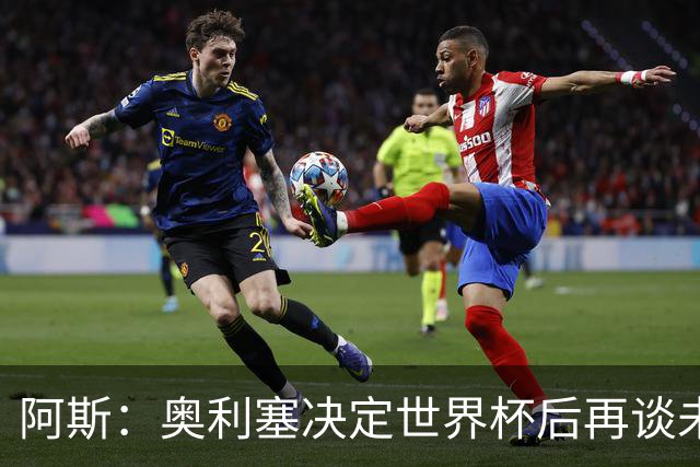 阿斯：奥利塞决定世界杯后再谈未来，皇马巴黎英超都在密切关注